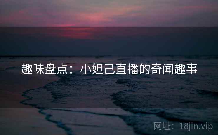 趣味盘点：小妲己直播的奇闻趣事