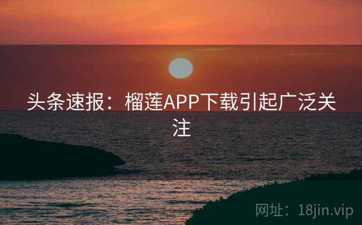 头条速报:榴莲APP下载引起广泛关注