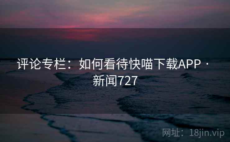 评论专栏:如何看待快喵下载APP · 新闻727