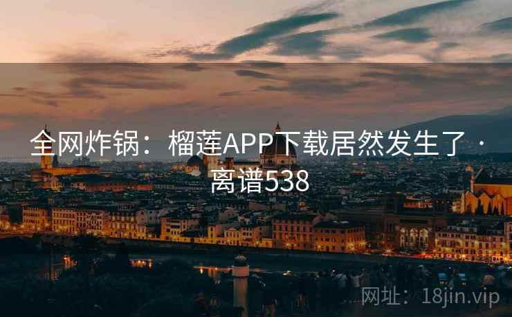 全网炸锅:榴莲APP下载居然发生了 · 离谱538